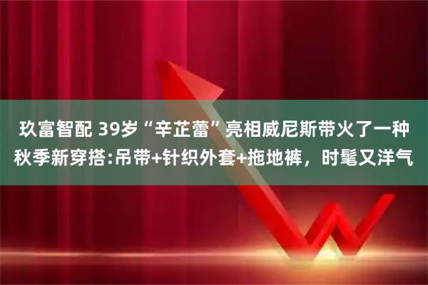 玖富智配 39岁“辛芷蕾”亮相威尼斯带火了一种秋季新穿搭:吊带+针织外套+拖地裤，时髦又洋气
