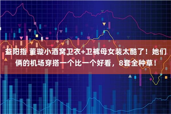 益阳指 董璇小酒窝卫衣+卫裤母女装太酷了！她们俩的机场穿搭一个比一个好看，8套全种草！