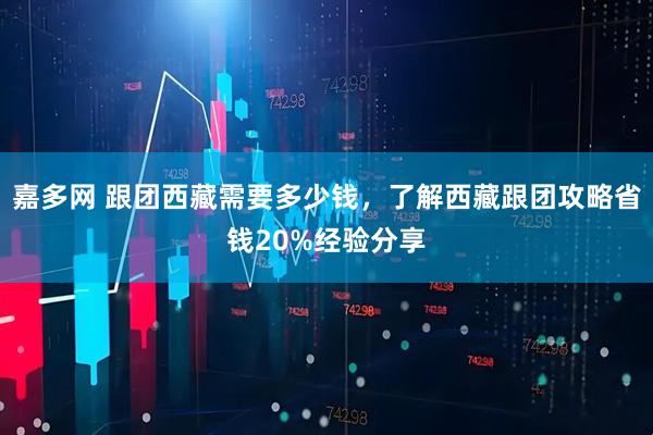 嘉多网 跟团西藏需要多少钱，了解西藏跟团攻略省钱20%经验分享