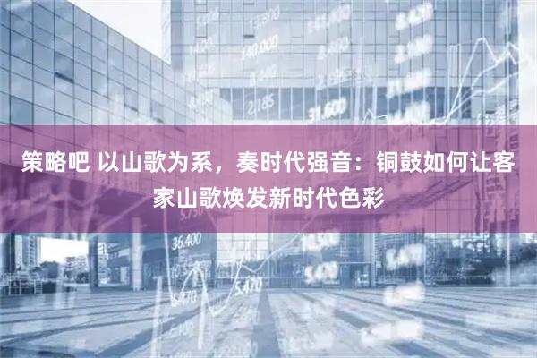 策略吧 以山歌为系，奏时代强音：铜鼓如何让客家山歌焕发新时代色彩