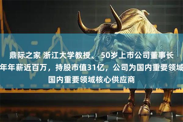 鼎际之家 浙江大学教授、 50岁上市公司董事长被留置！去年年薪近百万，持股市值31亿，公司为国内重要领域核心供应商