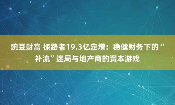 豌豆财富 探路者19.3亿定增：稳健财务下的“补流”迷局与地产商的资本游戏
