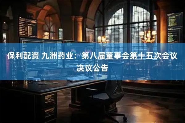 保利配资 九洲药业：第八届董事会第十五次会议决议公告