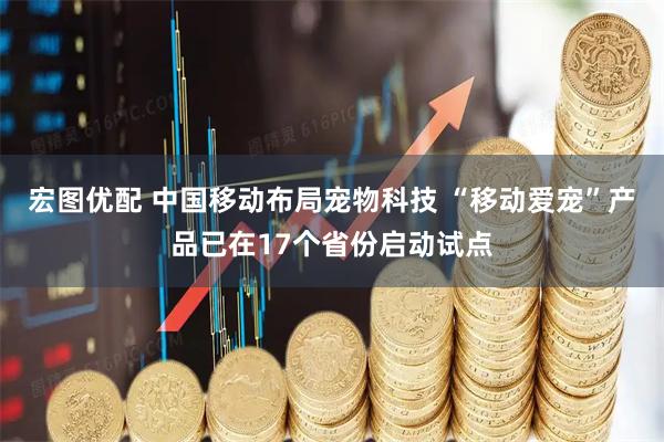 宏图优配 中国移动布局宠物科技 “移动爱宠”产品已在17个省份启动试点