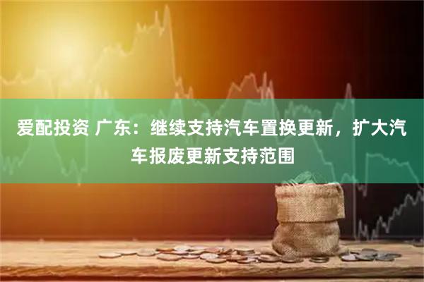 爱配投资 广东：继续支持汽车置换更新，扩大汽车报废更新支持范围