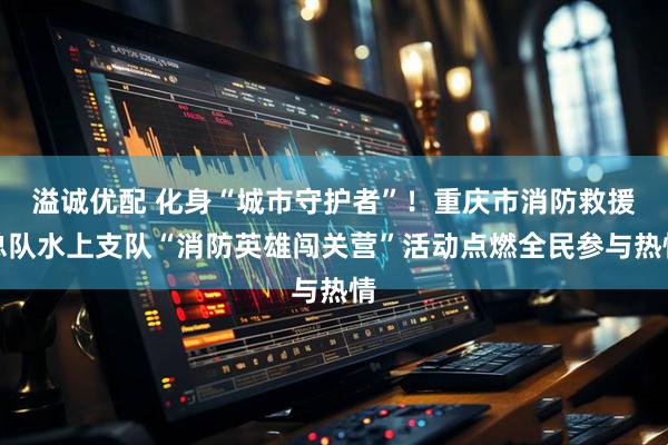 溢诚优配 化身“城市守护者”！重庆市消防救援总队水上支队“消防英雄闯关营”活动点燃全民参与热情