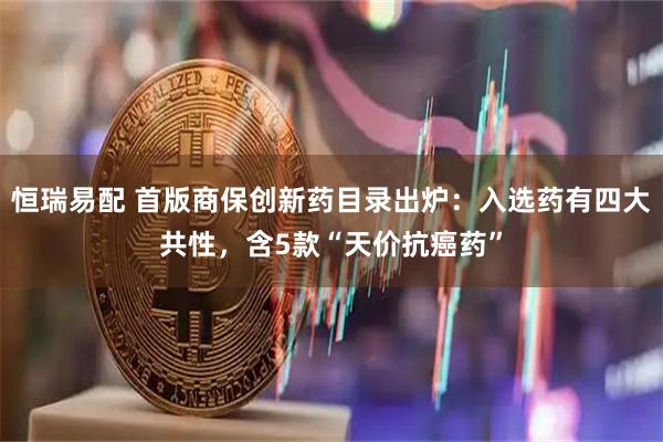 恒瑞易配 首版商保创新药目录出炉：入选药有四大共性，含5款“天价抗癌药”