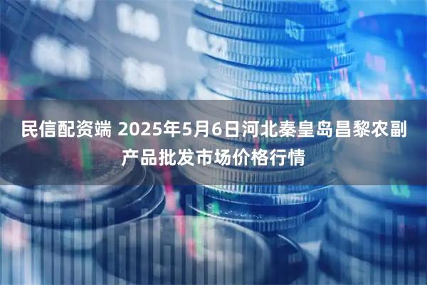 民信配资端 2025年5月6日河北秦皇岛昌黎农副产品批发市场价格行情