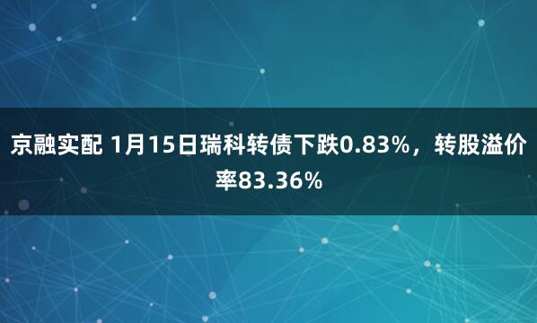 京融实配 1月15日瑞科转债下跌0.83%，转股溢价率83.36%