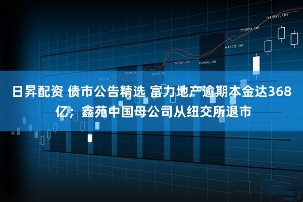 日昇配资 债市公告精选 富力地产逾期本金达368 亿；鑫苑中国母公司从纽交所退市