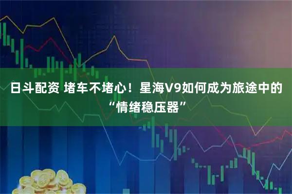 日斗配资 堵车不堵心！星海V9如何成为旅途中的“情绪稳压器”