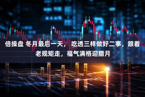 倍操盘 冬月最后一天， 吃透三样做好二事，跟着老规矩走，福气满格迎腊月