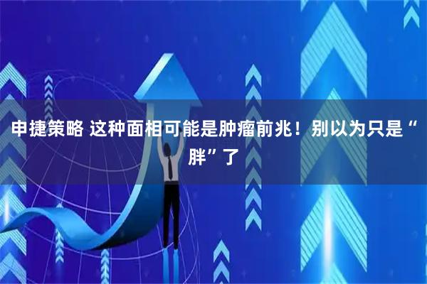 申捷策略 这种面相可能是肿瘤前兆！别以为只是“胖”了