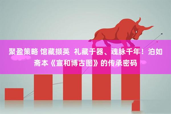 聚盈策略 馆藏撷英  礼藏于器、魂脉千年！泊如斋本《宣和博古图》的传承密码