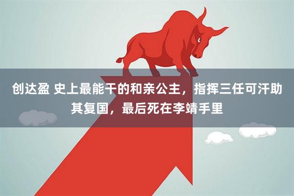 创达盈 史上最能干的和亲公主，指挥三任可汗助其复国，最后死在李靖手里
