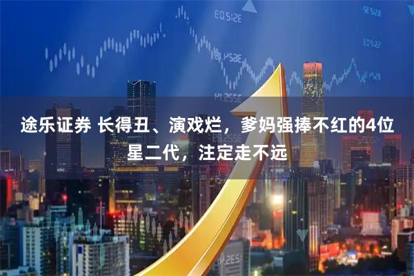 途乐证券 长得丑、演戏烂，爹妈强捧不红的4位星二代，注定走不远