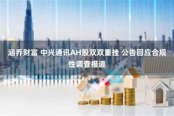 涵乔财富 中兴通讯AH股双双重挫 公告回应合规性调查报道