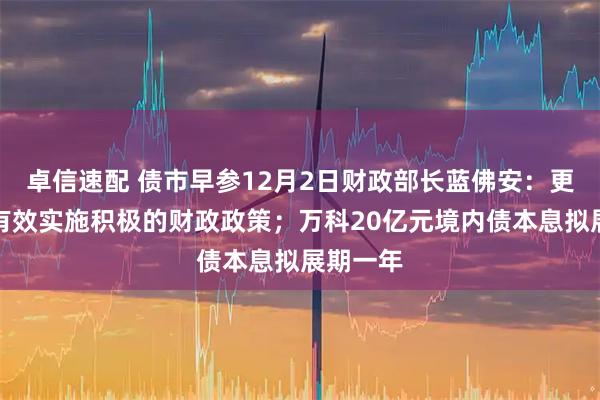 卓信速配 债市早参12月2日财政部长蓝佛安：更加有力有效实施积极的财政政策；万科20亿元境内债本息拟展期一年