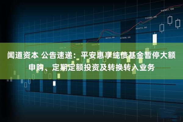 闻道资本 公告速递：平安惠享纯债基金暂停大额申购、定期定额投资及转换转入业务