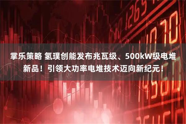 掌乐策略 氢璞创能发布兆瓦级、500kW级电堆新品！引领大功率电堆技术迈向新纪元！